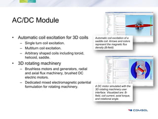 AC/DC Module

• Automatic coil excitation for 3D coils          Automatic coil excitation of a
                                                  saddle coil. Arrows and colors
    – Single turn coil excitation.                represent the magnetic flux
    – Multiturn coil excitation.                  density (B-field).

    – Arbitrary shaped coils including toroid,
      helicoid, saddle.
• 3D rotating machinery
    – Brushless motors and generators, radial
      and axial flux machinery, brushed DC
      electric motors.
    – Dedicated mixed electromagnetic potential
      formulation for rotating machinery.         A DC motor simulated with the
                                                  3D rotating machinery user
                                                  interface. Visualized are: B-
                                                  field, coil current, axial torque,
                                                  and rotational angle.
 