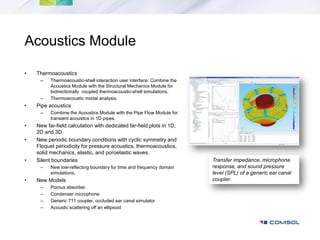 Acoustics Module

•   Thermoacoustics
     –    Thermoacoustic-shell interaction user interface: Combine the
          Acoustics Module with the Structural Mechanics Module for
          bidirectionally coupled thermoacoustic-shell simulations.
     –    Thermoacoustic modal analysis.
•   Pipe acoustics
     –    Combine the Acoustics Module with the Pipe Flow Module for
          transient acoustics in 1D pipes.
•   New far-field calculation with dedicated far-field plots in 1D,
    2D and 3D.
•   New periodic boundary conditions with cyclic symmetry and
    Floquet periodicity for pressure acoustics, thermoacoustics,
    solid mechanics, elastic, and poroelastic waves.
•   Silent boundaries                                                    Transfer impedance, microphone
     –    New low-reflecting boundary for time and frequency domain      response, and sound pressure
          simulations.                                                   level (SPL) of a generic ear canal
•   New Models                                                           coupler.
     –    Porous absorber
     –    Condenser microphone
     –    Generic 711 coupler, occluded ear canal simulator
     –    Acoustic scattering off an ellipsoid
 