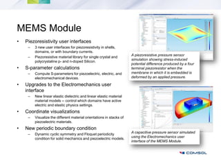 MEMS Module
•   Piezoresistivity user interfaces
     –   3 new user interfaces for piezoresistivity in shells,
         domains, or with boundary currents.
                                                                      A piezoresistive pressure sensor
     –   Piezoresistive material library for single crystal and
                                                                      simulation showing stress-induced
         polycrystaline p- and n-doped Silicon.
                                                                      potential difference produced by a four
•   S-parameter calculations                                          terminal piezoresistor when the
     –   Compute S-parameters for piezoelectric, electric, and        membrane in which it is embedded is
         electromechanical devices.                                   deformed by an applied pressure.

•   Upgrades to the Electromechanics user
    interface
     –   New linear elastic dielectric and linear elastic material
         material models -- control which domains have active
         electric and elastic physics settings.
•   Coordinate visualizations
     –   Visualize the different material orientations in stacks of
         piezoelectric materials.
•   New periodic boundary condition
     –   Dynamic cyclic symmetry and Floquet periodicity              A capacitive pressure sensor simulated
         condition for solid mechanics and piezoelectric models.      using the Electromechanics user
                                                                      interface of the MEMS Module.
 
