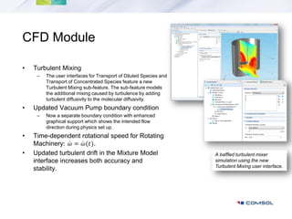 CFD Module

•   Turbulent Mixing
     –   The user interfaces for Transport of Diluted Species and
         Transport of Concentrated Species feature a new
         Turbulent Mixing sub-feature. The sub-feature models
         the additional mixing caused by turbulence by adding
         turbulent diffusivity to the molecular diffusivity.
•   Updated Vacuum Pump boundary condition
     –   Now a separate boundary condition with enhanced
         graphical support which shows the intended flow
         direction during physics set up.
•   Time-dependent rotational speed for Rotating
    Machinery: 𝜔 = 𝜔(𝑡).
•   Updated turbulent drift in the Mixture Model                    A baffled turbulent mixer
    interface increases both accuracy and                           simulation using the new
                                                                    Turbulent Mixing user interface.
    stability.
 