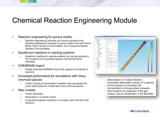 Chemical Reaction Engineering Module

•   Reaction engineering for porous media
     –   Reaction engineering chemistry can now be exported to the
         following interfaces for transport in porous media: Free and Porous
         Media, Heat Transfer in Porous Media, and Transport of Diluted
         Species in Porous Media.
•   Equilibrium reactions in reacting systems
     –   Equilibrium reactions in reacting systems can now be exported to
         the Transport of Concentrated Species and Nernst-Planck
         interfaces.
•   CHEMKIN® import
     –   Greatly improved CHEMKIN import with support for hundreds of
         reactions.
•   Increased performance for simulations with many
    chemical species                                                           Dissociation in a Tubular Reactor:
     –   Uniform scaling of concentration variables improves greatly the       Irreversible dissociation reaction of a species.
         solver performance for models with many chemical species.             As the reactant is consumed, the
                                                                               concentration in the gas phase increases,
•   New models                                                                 which leads to an expansion of the gas
     –   Protein adsorption                                                    mixture, and an acceleration in the flow field.
     –   Dissociation in a tubular reactor
     –   Compression ignition chemistry in an engine, with more than 300
         reactions
 