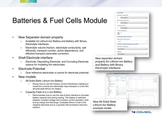 Batteries & Fuel Cells Module

•   New Separator domain property
     –   Available for Lithium-Ion Battery and Battery with Binary
         Electrolyte interfaces.
     –   Electrolyte volume fraction, electrolyte conductivity, salt
         diffusivity, transport number, active dependence, and
         effective transport parameter correction.
•   Shell Electrode interface                                                      New separator domain
     –   Electrode, Depositing Electrode, and Corroding Electrode                  property for Lithium-Ion Battery
         options for modeling thin electrodes.                                     and Battery with Binary
•   Electrode Potential                                                            Electrolyte interfaces.
     –   Give reference electrodes or points for electrode potential.
•   New models
     –   All-Solid-State Lithium-Ion Battery
           •   Shows how to use the Tertiary Current Distribution interface to
               model the currents and electrolyte mass transport in a thin-film
               all-solid-state lithium-ion battery.
     –   Capacity Fade of a Li-ion Battery
           •   Demonstrates how to use the new Events interface to simulate
               battery capacity loss during cycling. The battery is switched
               between constant voltage and constant current operation, both
               during charge and discharge. Cycleable lithium is lost in the      New All-Solid-State
               negative electrode due to a parasitic lithium/solvent reduction    Lithium-Ion Battery
               reaction.
                                                                                  example model.
 