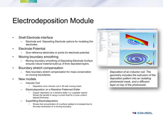 Electrodeposition Module

•   Shell Electrode interface
     –   Electrode and Depositing Electrode options for modeling thin
         electrodes.
•   Electrode Potential
     –   Give reference electrodes or points for electrode potential.
•   Moving boundary smoothing
     –   Moving boundary smoothing of Depositing Electrode Surface
         ensures robust material build-up of thick deposited layers.
•   Boundary stretch compensation
     –   New boundary stretch compensation for mass conservation                    Deposition of an inductor coil. The
         on moving boundaries.                                                      geometry includes the extrusion of the
•   New models                                                                      deposition pattern into an isolating
     –   Inductor Coil
                                                                                    photoresist mask, and a diffusion
           •   Deposition of an inductor coil in 3D with moving mesh.
                                                                                    layer on top of the photoresist.
     –   Electrodeposition on a Resistive Patterned Wafer
           •   Copper deposition on a resistive wafer in a cupplater reactor.
               Shows the benefit of using a current thief for a more uniform
               deposit thickness.
     –   Superfilling Electrodeposition
           •   Shows that concentration of a surface catalyst is increased due to
               the area contraction of a moving boundary.
 