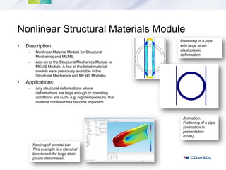Nonlinear Structural Materials Module
                                                             Flattening of a pipe
•   Description:                                             with large strain
                                                             elastoplastic
     –    Nonlinear Material Models for Structural
                                                             deformation.
          Mechanics and MEMS.
     –    Add-on to the Structural Mechanics Module or
          MEMS Module. A few of the listed material
          models were previously available in the
          Structural Mechanics and MEMS Modules.
•   Applications:
     –    Any structural deformations where
          deformations are large enough or operating
          conditions are such, e.g. high temperature, that
          material nonlinearities become important.



                                                              Animation:
                                                              Flattening of a pipe
                                                              (animation in
                                                              presentation
                                                              mode).

         Necking of a metal bar.
         This example is a classical
         benchmark for large strain
         plastic deformation.
 