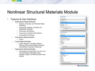 Nonlinear Structural Materials Module
•   Features & User Interfaces:
     –   Elastoplastic Material Models
           •   Isotropic, Kinematic, and Perfectly Plastic
               Hardening
           •   Large-strain plasticity, for elastic and
               hyperelastic materials
           •   Orthotropic Hill Plasticity
           •   Tresca and von Mises Yield Criterion
           •   User-defined Flow Rules
     –   Viscoplastic Material Model
           •   Anand
     –   Creep Material Models
           •   Coble, Deviatoric, Garofalo, Nabarro-
               Herring, Norton, Norton-Bailey, Potential,
               User-defined, Volumetric, Weertman
     –   Hyperelastic Material Models
           •   Arruda-Boyce, Money-Rivlin: two, five, and
               nine parameters, Murnaghan, Neo-
               Hookean, Ogden, St Venant-Kirchoff, User-
               defined
 