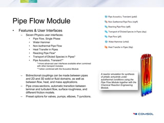 Pipe Flow Module
•   Features & User Interfaces
     –   Seven Physics user interfaces:
           •   Pipe Flow, Single Phase
           •   Water Hammer
           •   Non-Isothermal Pipe Flow
           •   Heat Transfer in Pipes
           •   Reacting Pipe Flow*
           •   Transport of Diluted Species in Pipes*
           •   Pipe Acoustics, Transient**
                  *=more advanced user interfaces available when combined
                  with other transport modules
                  **=when combined with the Acoustics Module

                                                                            A reactor simulation for synthesis
     –   Bidirectional couplings can be made between pipes                  of phtalic anhydride under
         and 2D and 3D solid or fluid domains, as well as                   autothermal conditions using the
         between flow, heat, and mass applications.                         Pipe Flow Module together with the
     –   Pipe cross-sections, automatic transition between                  Chemical Reaction Engineering
                                                                            Module.
         laminar and turbulent flow, surface roughness, and
         different friction models.
     –   Preset options for valves, pumps, elbows, T-junctions.
 