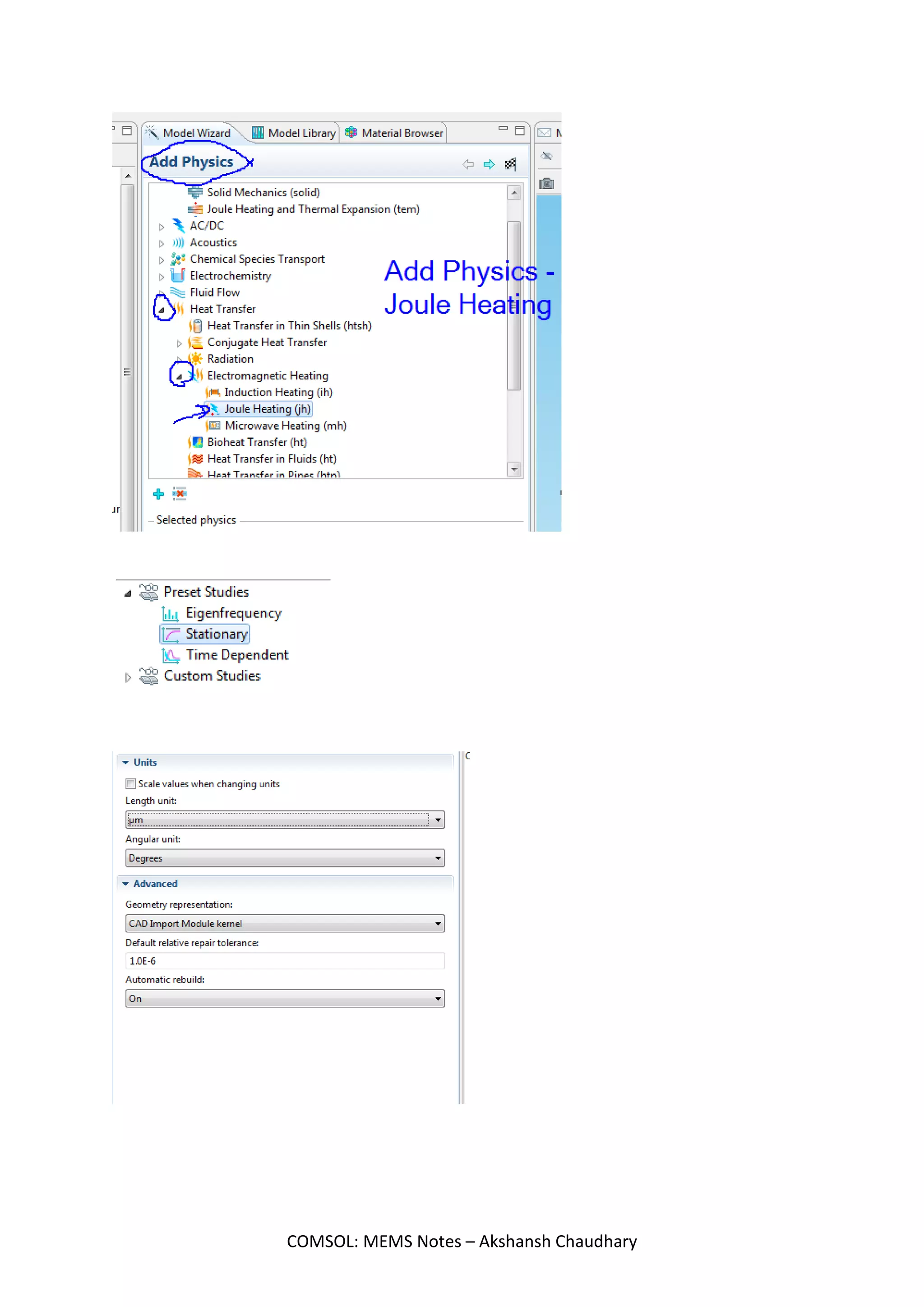 Joule Heating Method for Actuator
We want to see how the temperature varies in our work piece when it is made as per the
specifications.
Idea :
S1) Make a 3d Figure. For that, make a workplane under geometry tab. Then, add rectangles as per
the dimension. Next, go to Work plane option and click on Extrude. That makes it 3D.
S2) Add Material. Go to Material library and select Poly-Si.
MEMS>Semiconductor>Poly-Si
S3) Select Joule Heating in Physics.
Model 1 - Right Click> Add Physics
Heat Transfer> Electromagnetic Heating> Joule Heating (jh)
S4) Now, start adding the properties to the work piece.
S5) Do meshing of the object
S6) Compute
Objective - To model Joule heating of a micro actuator using COMSOL Joule heating module
COMSOL: MEMS Notes – Akshansh Chaudhary
 