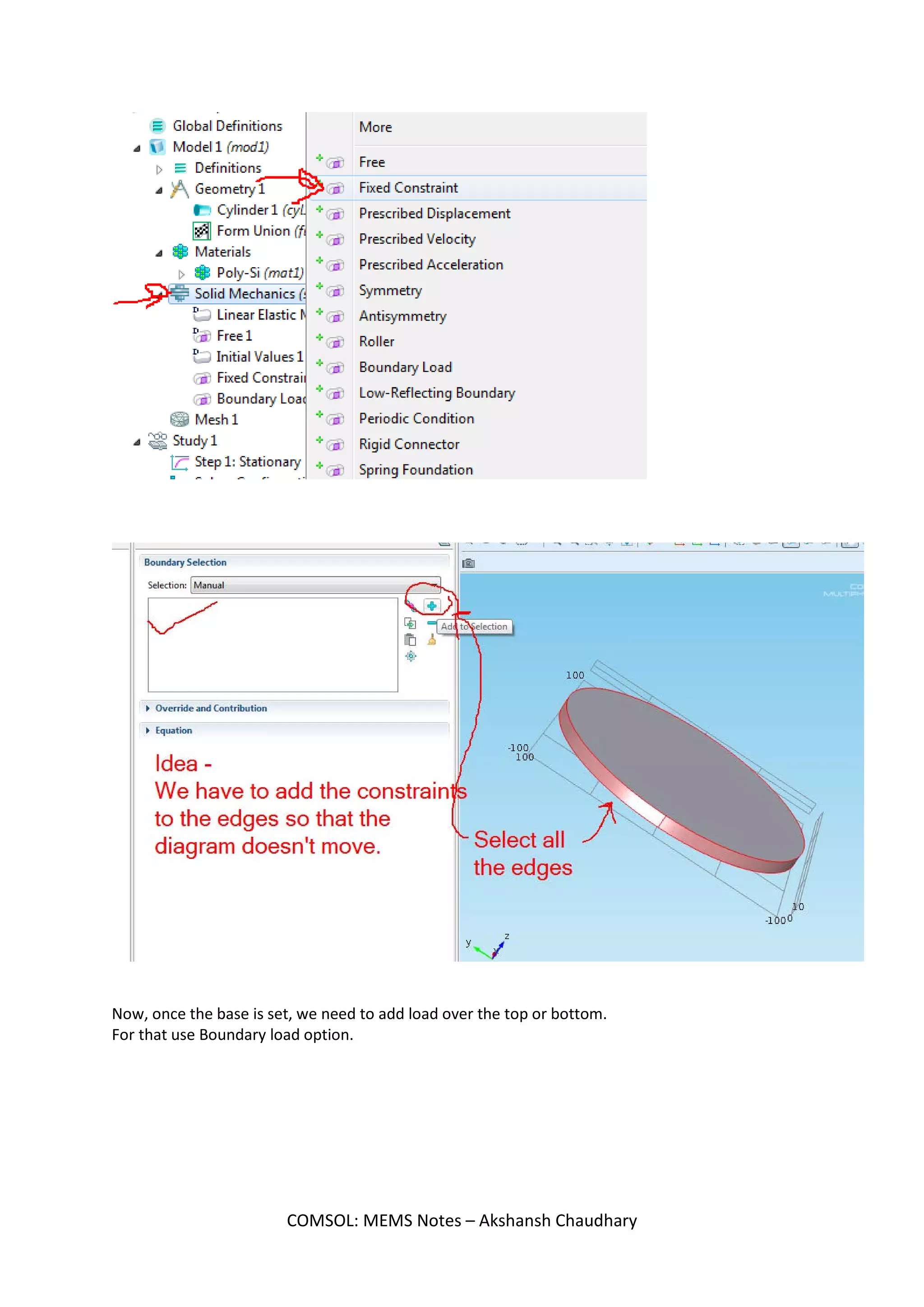 Analysis of Circular diaphragm in micro
pressure sensor and find the deflection
We have to make a disk (or a thin cylinder)
Now, apply pressure at its top and analyze the figure we get.
Initial steps - 3D > Solid Mechanics (solid) > Stationary
Select cylinder in Geometry and take the following dimensions -
Now,
Select the material -
Poly-Si
Next,
Click on Solid Mechanics.
Right click and add -
Fixed Constraint.
COMSOL: MEMS Notes – Akshansh Chaudhary
 