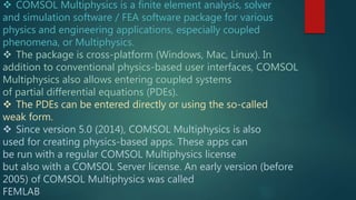  COMSOL Multiphysics is a finite element analysis, solver
and simulation software / FEA software package for various
physics and engineering applications, especially coupled
phenomena, or Multiphysics.
 The package is cross-platform (Windows, Mac, Linux). In
addition to conventional physics-based user interfaces, COMSOL
Multiphysics also allows entering coupled systems
of partial differential equations (PDEs).
 The PDEs can be entered directly or using the so-called
weak form.
 Since version 5.0 (2014), COMSOL Multiphysics is also
used for creating physics-based apps. These apps can
be run with a regular COMSOL Multiphysics license
but also with a COMSOL Server license. An early version (before
2005) of COMSOL Multiphysics was called
FEMLAB
 