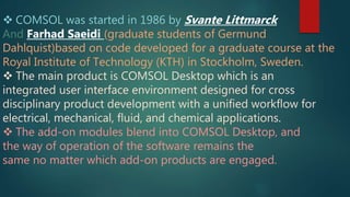  COMSOL was started in 1986 by Svante Littmarck
And Farhad Saeidi (graduate students of Germund
Dahlquist)based on code developed for a graduate course at the
Royal Institute of Technology (KTH) in Stockholm, Sweden.
 The main product is COMSOL Desktop which is an
integrated user interface environment designed for cross
disciplinary product development with a unified workflow for
electrical, mechanical, fluid, and chemical applications.
 The add-on modules blend into COMSOL Desktop, and
the way of operation of the software remains the
same no matter which add-on products are engaged.
 
