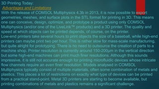 3D Printing Today:
Advantages and Limitations
With the release of COMSOL Multiphysics 4.3b in 2013, it is now possible to export
geometries, meshes, and surface plots in the STL format for printing in 3D. This means
one can conceive, design, optimize, and prototype a product using only COMSOL
Multiphysics (and/or one of the LiveLink™ products) and a 3D printer. The quality and
speed at which objects can be printed depends, of course, on the printer.
Low-end printers take several hours to print objects the size of a baseball, while high-end
printers can maybe print two per hour. This is rather slow for mass-scale manufacturing,
but quite alright for prototyping. There is no need to outsource the creation of parts to a
machine shop. Printer resolution is currently around 150-200µm in the vertical direction
but some high-end machines can print much finer resolutions. Although this sounds
impressive, it is still not accurate enough for printing microfluidic devices whose intricate
flow channels require an even finer resolution. Models analysed in COMSOL
Multiphysics typically consist of multiple materials, often some combination of metals and
plastics. This places a lot of restrictions on exactly what type of devices can be printed
from a practical stand-point. Metal 3D printers are starting to become available, but
printing combinations of metals and plastics remains a significant challenge.
 