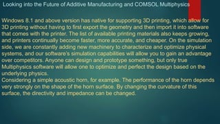 Looking into the Future of Additive Manufacturing and COMSOL Multiphysics
Windows 8.1 and above version has native for supporting 3D printing, which allow for
3D printing without having to first export the geometry and then import it into software
that comes with the printer. The list of available printing materials also keeps growing,
and printers continually become faster, more accurate, and cheaper. On the simulation
side, we are constantly adding new machinery to characterize and optimize physical
systems, and our software’s simulation capabilities will allow you to gain an advantage
over competitors. Anyone can design and prototype something, but only true
Multiphysics software will allow one to optimize and perfect the design based on the
underlying physics.
Considering a simple acoustic horn, for example. The performance of the horn depends
very strongly on the shape of the horn surface. By changing the curvature of this
surface, the directivity and impedance can be changed.
 