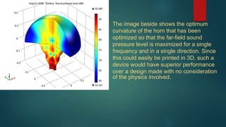 The image beside shows the optimum
curvature of the horn that has been
optimized so that the far-field sound
pressure level is maximized for a single
frequency and in a single direction. Since
this could easily be printed in 3D, such a
device would have superior performance
over a design made with no consideration
of the physics involved.
 