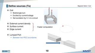 10
Define sources (Tx)
 Coil
 Multi/single turn
 Excited by current/voltage
 Set excitation by V, I or a circuit
 External current density
 Surface current
 Edge current
 Lumped Port
 Between two PEC boundaries
Faster computation
Magnetic fields > Coil
 