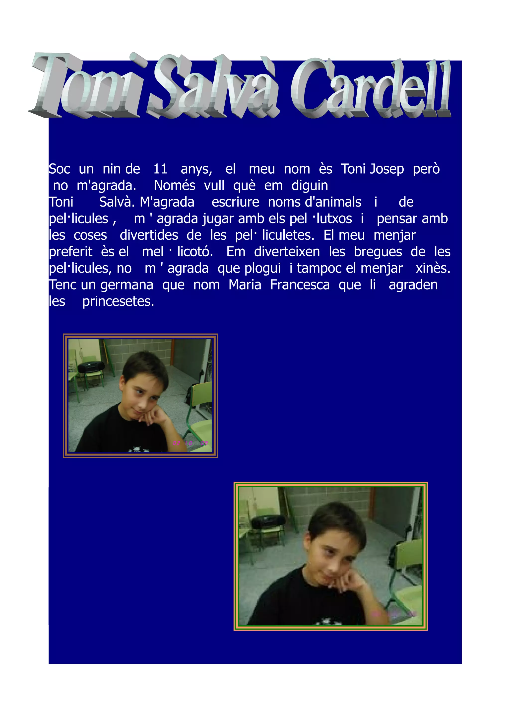 Soc un nin de 11 anys, el meu nom ès Toni Josep però
 no m'agrada. Només vull què em diguin
Toni      Salvà. M'agrada escriure noms d'animals i     de
pel·licules , m ' agrada jugar amb els pel ·lutxos i pensar amb
les coses divertides de les pel· liculetes. El meu menjar
preferit ès el mel · licotó. Em diverteixen les bregues de les
pel·licules, no m ' agrada que plogui i tampoc el menjar xinès.
Tenc un germana que nom Maria Francesca que li agraden
les princesetes.
 