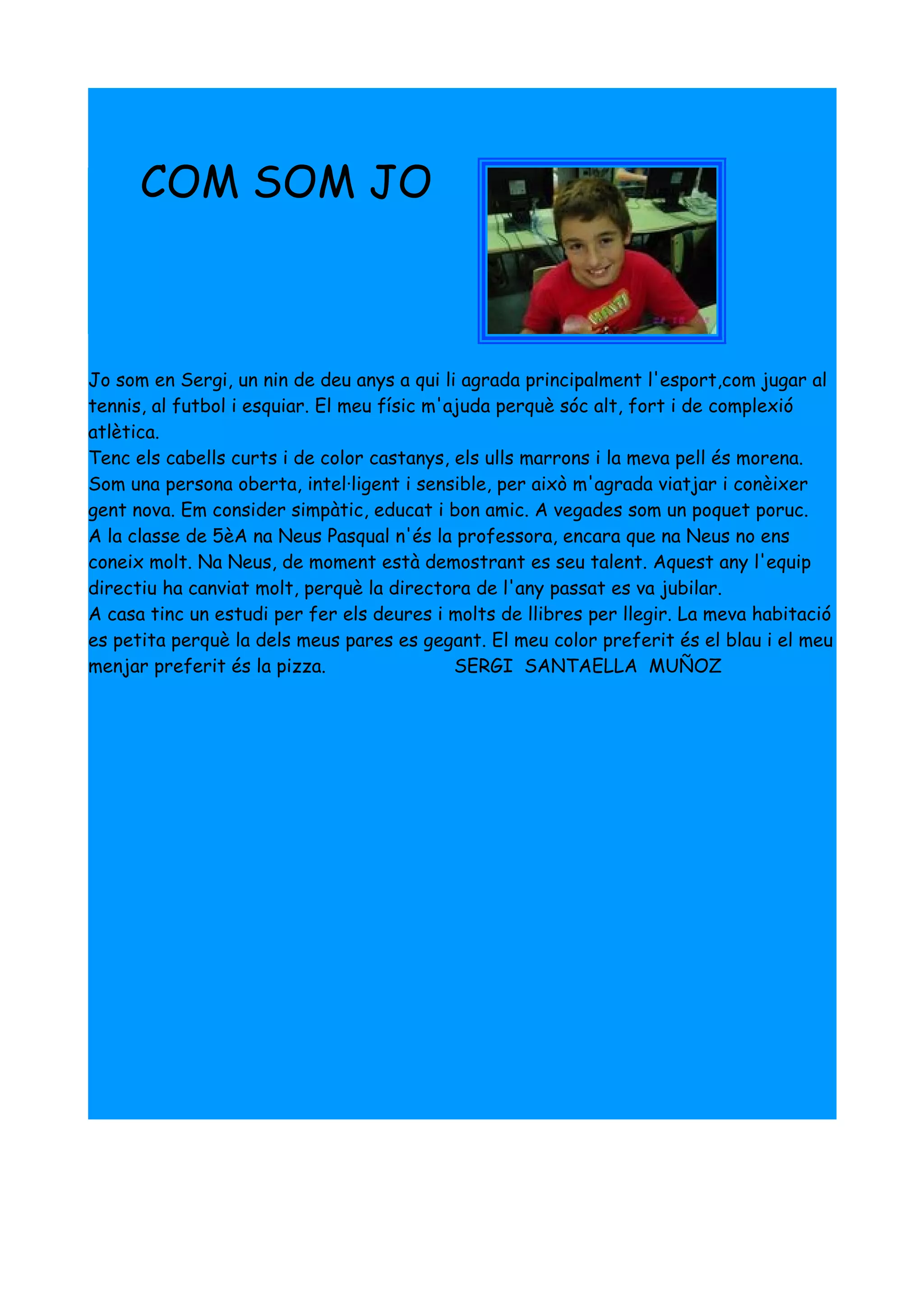 COM SOM JO



Jo som en Sergi, un nin de deu anys a qui li agrada principalment l'esport,com jugar al
tennis, al futbol i esquiar. El meu físic m'ajuda perquè sóc alt, fort i de complexió
atlètica.
Tenc els cabells curts i de color castanys, els ulls marrons i la meva pell és morena.
Som una persona oberta, intel·ligent i sensible, per això m'agrada viatjar i conèixer
gent nova. Em consider simpàtic, educat i bon amic. A vegades som un poquet poruc.
A la classe de 5èA na Neus Pasqual n'és la professora, encara que na Neus no ens
coneix molt. Na Neus, de moment està demostrant es seu talent. Aquest any l'equip
directiu ha canviat molt, perquè la directora de l'any passat es va jubilar.
A casa tinc un estudi per fer els deures i molts de llibres per llegir. La meva habitació
es petita perquè la dels meus pares es gegant. El meu color preferit és el blau i el meu
menjar preferit és la pizza.                 SERGI SANTAELLA MUÑOZ
 