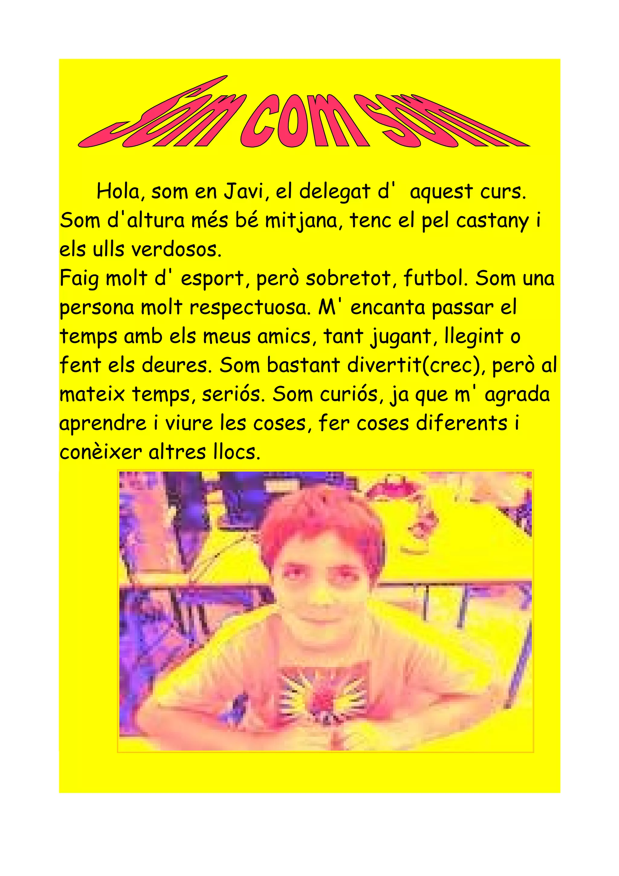 Hola, som en Javi, el delegat d' aquest curs.
Som d'altura més bé mitjana, tenc el pel castany i
els ulls verdosos.
Faig molt d' esport, però sobretot, futbol. Som una
persona molt respectuosa. M' encanta passar el
temps amb els meus amics, tant jugant, llegint o
fent els deures. Som bastant divertit(crec), però al
mateix temps, seriós. Som curiós, ja que m' agrada
aprendre i viure les coses, fer coses diferents i
conèixer altres llocs.
 