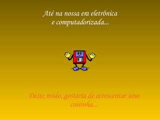 Até na nossa era eletrônica e computadorizada... Deste modo, gostaria de acrescentar uma coisinha... 
