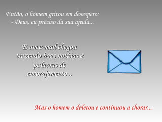 Então, o homem gritou em desespero: - Deus, eu preciso da sua ajuda... Mas o homem o deletou e continuou a chorar... E um e-mail chegou trazendo boas notícias e palavras de encorajamento... 