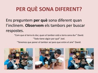 PER QUÈ SONA DIFERENT?
Ens preguntem per què sona diferent quan
l’inclinem. Observem els tambors per buscar
respostes.
“Com que el terra és dur, quan el tambor està a terra sona dur” David.
“Todo tiene algún por qué” Joel.
“Tenemos que poner el tambor así para que entre el aire” David.
 
