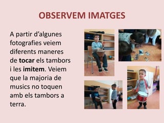 OBSERVEM IMATGES
A partir d’algunes
fotografies veiem
diferents maneres
de tocar els tambors
i les imitem. Veiem
que la majoria de
musics no toquen
amb els tambors a
terra.
 