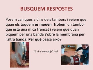 BUSQUEM RESPOSTES
Posem caniques a dins dels tambors i veiem que
quan els toquem es mouen. Trobem un tambor
que està una mica trencat i veiem que quan
piquem per una banda s’obre la membrana per
l’altra banda. Per què passa això?
“El aire lo empuja” Joel.
 
