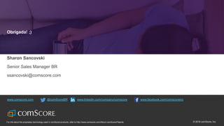 © comScore, Inc. Proprietary. 53© 2016 comScore, Inc.For info about the proprietary technology used in comScore products, refer to http://www.comscore.com/About-comScore/Patents
www.comscore.com @comScoreBR www.linkedin.com/company/comscore www.facebook.com/comscoreinc
Obrigada! ;)
Sharon Sancovski
Senior Sales Manager BR
ssancovski@comscore.com
 