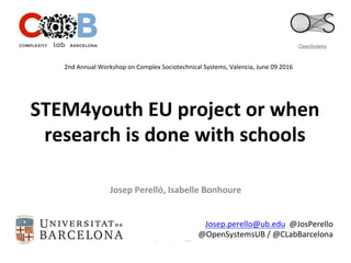 STEM4youth	
  EU	
  project	
  or	
  when	
  
research	
  is	
  done	
  with	
  schools	
  	
  
Josep	
  Perelló,	
  Isabelle	
  Bonhoure	
  
Josep.perello@ub.edu	
  	
  @JosPerello	
  
@OpenSystemsUB	
  /	
  @CLabBarcelona	
  
2nd	
  Annual	
  Workshop	
  on	
  Complex	
  Sociotechnical	
  Systems,	
  Valencia,	
  June	
  09	
  2016	
  	
  
 