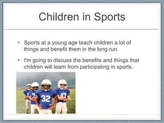 Children in Sports
• Sports at a young age teach children a lot of
things and benefit them in the long run.
• I'm going to discuss the benefits and things that
children will learn from participating in sports.
 