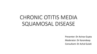 CHRONIC OTITIS MEDIA
SQUAMOSAL DISEASE
Presenter: Dr Avinav Gupta
Moderator: Dr Karandeep
Consultant: Dr Achal Gulati
 