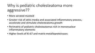 Why is pediatric cholesteatoma more
aggressive??
• More aerated mastoid
• Greater risk of otitis media and associated infl...