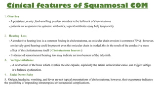 Cinical features of Squamosal COM
1. Otorrhea
- A persistent ,scanty ,foul-smelling painless otorrhea is the hallmark of cholesteatoma
- patients not responsive to systemic antibiotics, topical antibiotics may help temporarily
2. Hearing Loss
- A conductive hearing loss is a common finding in cholesteatoma, as ossicular chain erosion is common (70%) ; however,
a relatively good hearing could be present even the ossicular chain is eroded, this is the result of the conductive mass
effect of the cholesteatoma itself ( Cholesteatoma hearers )
- Evidence of sensorineural hearing loss may indicate an involvement of the labyrinth.
3. Vertigo/Imbalance
- A destruction of the bone which overlies the otic capsule, especially the lateral semicircular canal, can trigger vertigo
or a balance dysfunction.
4 . Facial Nerve Palsy
5. Otalgia, headache, vomiting, and fever are not typical presentations of cholesteatoma; however, their occurrence indicates
the possibility of impending intratemporal or intracranial complications.
 