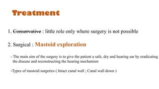 Treatment
1. Conservative : little role only where surgery is not possible
2. Surgical : Mastoid exploration
- The main aim of the surgery is to give the patient a safe, dry and hearing ear by eradicating
the disease and reconstructing the hearing mechanism
-Types of mastoid surgeries ( Intact canal wall ; Canal wall down )
 