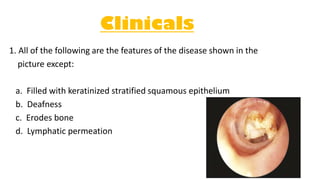 Clinicals
1. All of the following are the features of the disease shown in the
picture except:
a. Filled with keratinized stratified squamous epithelium
b. Deafness
c. Erodes bone
d. Lymphatic permeation
 