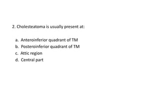 2. Cholesteatoma is usually present at:
a. Anteroinferior quadrant of TM
b. Posteroinferior quadrant of TM
c. Attic region
d. Central part
 