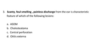 3. Scanty, foul smelling , painless discharge from the ear is characteristic
feature of which of the following lesions:
a. ASOM
b. Cholesteatoma
c. Central perforation
d. Otitis externa
 