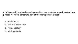 4. A 5-year-old boy has been diagnosed to have posterior superior retraction
pocket. All would constitute part of the management except:
a. Audiometry
b. Mastoid exploration
c. Tympanoplasty
d. Myringoplasty
 