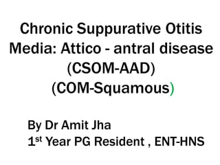 Chronic Suppurative Otitis
Media: Attico - antral disease
(CSOM-AAD)
(COM-Squamous)
By Dr Amit Jha
1st Year PG Resident , ENT-HNS
 