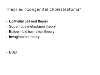 Theories “Congenital cholesteatoma”
⦁ Epithelial cell rest theory
⦁ Squamous metaplasia theory
⦁ Epidermoid formation theory
⦁ Invagination theory
⦁ ESEI
 