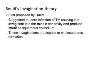 Reudi’s invagination theory
⦁ First proposed by Ruedi
⦁ Suggested in-utero infection of TM causing it to
invaginate into the middle ear cavity and produce
stratified squamous epithelium.
⦁ These invaginations predispose to cholesteatoma
formation.
 