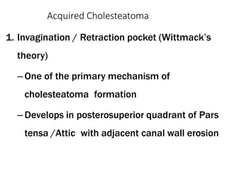 Acquired Cholesteatoma
1. Invagination / Retraction pocket (Wittmack’s
theory)
–One of the primary mechanism of
cholesteatoma formation
–Develops in posterosuperior quadrant of Pars
tensa /Attic with adjacent canal wall erosion
 