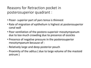 Reasons for Retraction pocket in
posterosuperior quadrant :
• Poser- superior part of pars tensa is thinnest
• Rate of migration of epithelium is highest at posterosuperior
canal wall
• Poor ventilation of the postero-superioir mesotympanum
due to too much crowding due to presence of ossicles
• Presence of negative pressure in the posterosuperior
mesotympanum because of :
- Relatively large and deep posterior pouch
- Proximity of the aditus ( due to large volume of the mastoid
antrum )
 