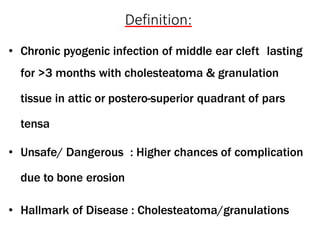 Definition:
• Chronic pyogenic infection of middle ear cleft lasting
for >3 months with cholesteatoma & granulation
tissue in attic or postero-superior quadrant of pars
tensa
• Unsafe/ Dangerous : Higher chances of complication
due to bone erosion
• Hallmark of Disease : Cholesteatoma/granulations
 