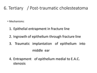 6. Tertiary / Post-traumatic cholesteatoma
• Mechanisms:
1. Epithelial entrapment in fracture line
2. Ingrowth of epithelium through fracture line
3. Traumatic implantation of epithelium into
middle ear
4. Entrapment of epithelium medial to E.A.C.
stenosis
 