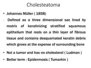 Cholesteatoma
• Johannes Müller ( 1858)
• Defined as a three dimensional sac lined by
matrix of keratinizing stratified squamous
epithelium that rests on a thin layer of fibrous
tissue and contains desquamated keratin debris
which grows at the expense of surrounding bone
• Not a tumor and has no cholesterol ( Ludman )
• Better term : Epidermosis ( Tumarkin )
 