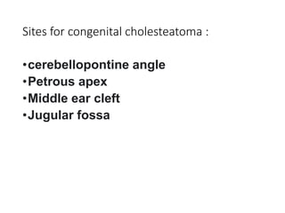 Sites for congenital cholesteatoma :
•cerebellopontine angle
•Petrous apex
•Middle ear cleft
•Jugular fossa
 