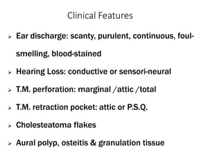 Clinical Features
 Ear discharge: scanty, purulent, continuous, foul-
smelling, blood-stained
 Hearing Loss: conductive or sensori-neural
 T.M. perforation: marginal /attic /total
 T.M. retraction pocket: attic or P.S.Q.
 Cholesteatoma flakes
 Aural polyp, osteitis & granulation tissue
 