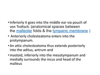 •Inferiorly it goes into the middle ear via pouch of
von Troltsch. (anatomical spaces between
the malleolar folds & the tympanic membrane )
• Anteriorly cholesteatoma enters into the
protympanum.
•An attic cholesteatoma thus extends posteriorly
into the aditus, antrum and
•mastoid, inferiorly into the mesotympanum and
medially surrounds the incus and head of the
malleus
 