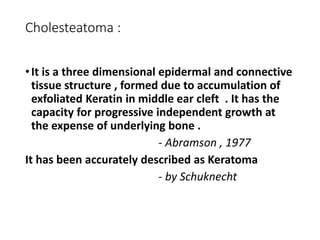 Cholesteatoma :
•It is a three dimensional epidermal and connective
tissue structure , formed due to accumulation of
exfoliated Keratin in middle ear cleft . It has the
capacity for progressive independent growth at
the expense of underlying bone .
- Abramson , 1977
It has been accurately described as Keratoma
- by Schuknecht
 