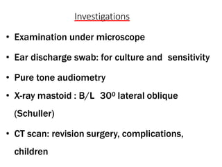 Investigations
• Examination under microscope
• Ear discharge swab: for culture and sensitivity
• Pure tone audiometry
• X-ray mastoid : B/L 300 lateral oblique
(Schuller)
• CT scan: revision surgery, complications,
children
 
